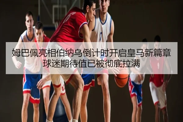 姆巴佩亮相伯纳乌倒计时开启皇马新篇章球迷期待值已被彻底拉满